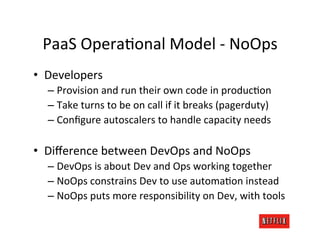 PaaS	
  OperaRonal	
  Model	
  -­‐	
  NoOps	
  
•  Developers	
  
   –  Provision	
  and	
  run	
  their	
  own	
  code	
  in	
  producRon	
  
   –  Take	
  turns	
  to	
  be	
  on	
  call	
  if	
  it	
  breaks	
  (pagerduty)	
  
   –  Conﬁgure	
  autoscalers	
  to	
  handle	
  capacity	
  needs	
  

•  Diﬀerence	
  between	
  DevOps	
  and	
  NoOps	
  
   –  DevOps	
  is	
  about	
  Dev	
  and	
  Ops	
  working	
  together	
  
   –  NoOps	
  constrains	
  Dev	
  to	
  use	
  automaRon	
  instead	
  
   –  NoOps	
  puts	
  more	
  responsibility	
  on	
  Dev,	
  with	
  tools	
  
 