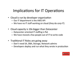 ImplicaRons	
  for	
  IT	
  OperaRons	
  
•  Cloud	
  is	
  run	
  by	
  developer	
  organizaRon	
  
    –  Our	
  IT	
  department	
  is	
  the	
  AWS	
  API	
  
    –  We	
  have	
  no	
  IT	
  staﬀ	
  working	
  on	
  cloud	
  (they	
  do	
  corp	
  IT)	
  

•  Cloud	
  capacity	
  is	
  10x	
  bigger	
  than	
  Datacenter	
  
    –  Datacenter	
  oriented	
  IT	
  staﬃng	
  is	
  ﬂat	
  
    –  We	
  have	
  moved	
  a	
  few	
  people	
  out	
  of	
  IT	
  to	
  write	
  code	
  

•  TradiRonal	
  IT	
  Roles	
  are	
  going	
  away	
  
    –  Don’t	
  need	
  SA,	
  DBA,	
  Storage,	
  Network	
  admins	
  
    –  Developers	
  deploy	
  and	
  run	
  what	
  they	
  wrote	
  in	
  producRon	
  
 