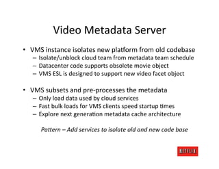Video	
  Metadata	
  Server	
  
•  VMS	
  instance	
  isolates	
  new	
  pla:orm	
  from	
  old	
  codebase	
  
    –  Isolate/unblock	
  cloud	
  team	
  from	
  metadata	
  team	
  schedule	
  
    –  Datacenter	
  code	
  supports	
  obsolete	
  movie	
  object	
  
    –  VMS	
  ESL	
  is	
  designed	
  to	
  support	
  new	
  video	
  facet	
  object	
  

•  VMS	
  subsets	
  and	
  pre-­‐processes	
  the	
  metadata	
  
    –  Only	
  load	
  data	
  used	
  by	
  cloud	
  services	
  
    –  Fast	
  bulk	
  loads	
  for	
  VMS	
  clients	
  speed	
  startup	
  Rmes	
  
    –  Explore	
  next	
  generaRon	
  metadata	
  cache	
  architecture	
  
                                                  	
  
        Pa$ern	
  –	
  Add	
  services	
  to	
  isolate	
  old	
  and	
  new	
  code	
  base	
  
 