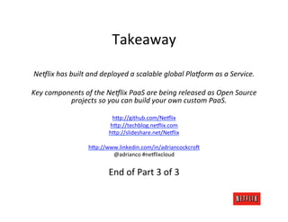 Takeaway	
  
                                                     	
  
 Ne5lix	
  has	
  built	
  and	
  deployed	
  a	
  scalable	
  global	
  Pla5orm	
  as	
  a	
  Service.	
  
                                                     	
  
Key	
  components	
  of	
  the	
  Ne5lix	
  PaaS	
  are	
  being	
  released	
  as	
  Open	
  Source	
  
                   projects	
  so	
  you	
  can	
  build	
  your	
  own	
  custom	
  PaaS.	
  
                                                     	
  
                                  h>p://github.com/Ne:lix	
  
                                 h>p://techblog.ne:lix.com	
  
                                 h>p://slideshare.net/Ne:lix	
  
                                               	
  
                          h>p://www.linkedin.com/in/adriancockcro6	
  
                                  @adrianco	
  #ne:lixcloud	
  
                                               	
  
                                    End	
  of	
  Part	
  3	
  of	
  3	
  
 