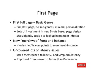 First	
  Page	
  
•  First	
  full	
  page	
  –	
  Basic	
  Genre	
  
    –  Simplest	
  page,	
  no	
  sub-­‐genres,	
  minimal	
  personalizaRon	
  
    –  Lots	
  of	
  investment	
  in	
  new	
  Struts	
  based	
  page	
  design	
  
    –  Uses	
  idenRty	
  cookie	
  to	
  lookup	
  in	
  member	
  info	
  svc	
  
•  New	
  “merchweb”	
  front	
  end	
  instance	
  
    –  movies.ne:lix.com	
  points	
  to	
  merchweb	
  instance	
  
•  Uncovered	
  lots	
  of	
  latency	
  issues	
  
    –  Used	
  memcached	
  to	
  hide	
  S3	
  and	
  SimpleDB	
  latency	
  
    –  Improved	
  from	
  slower	
  to	
  faster	
  than	
  Datacenter	
  
 