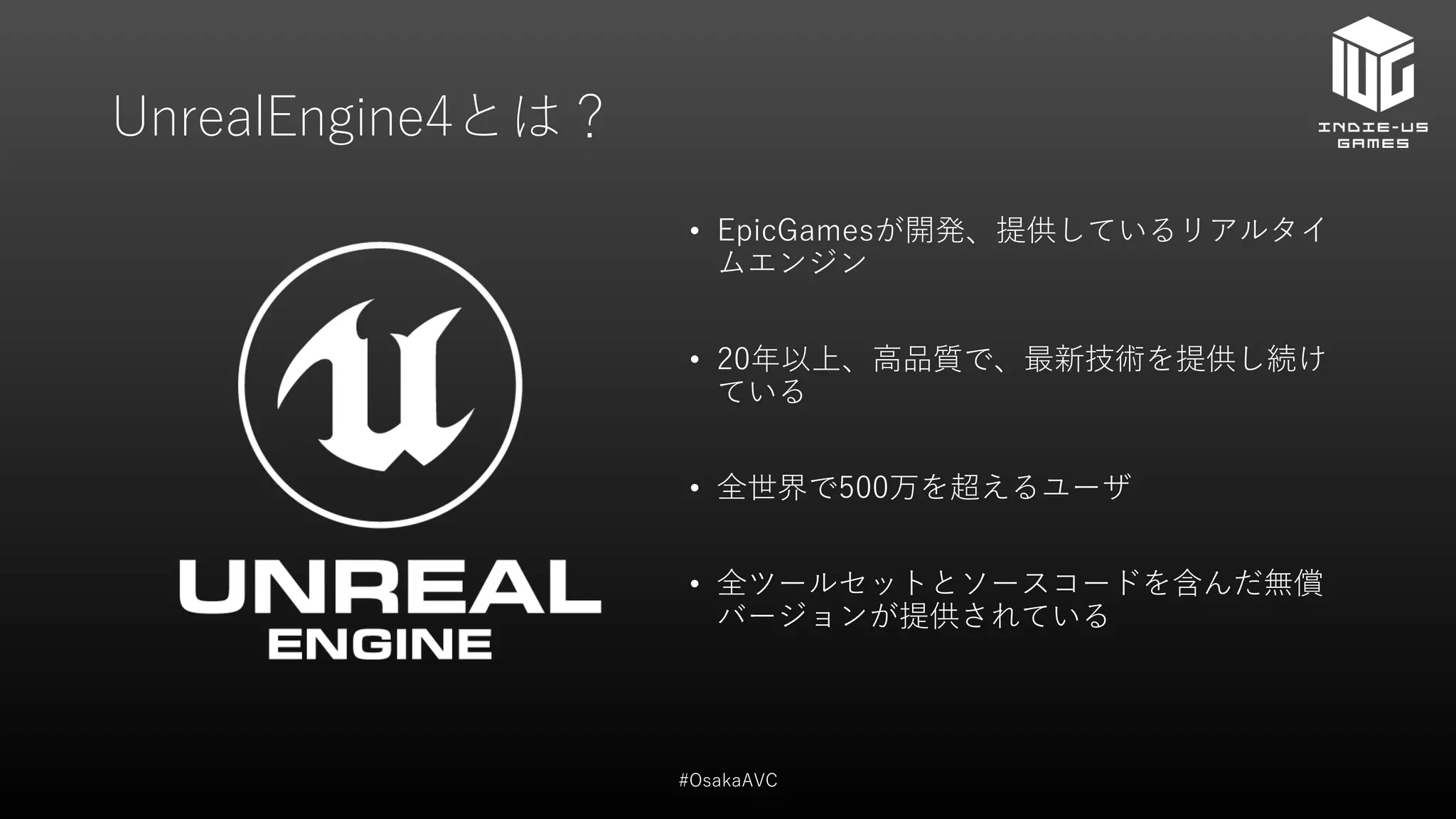 UnrealEngine4とは？
• EpicGamesが開発、提供しているリアルタイ
ムエンジン
• 20年以上、高品質で、最新技術を提供し続け
ている
• 全世界で500万を超えるユーザ
• 全ツールセットとソースコードを含んだ無償
バージョンが提供されている
#OsakaAVC
 