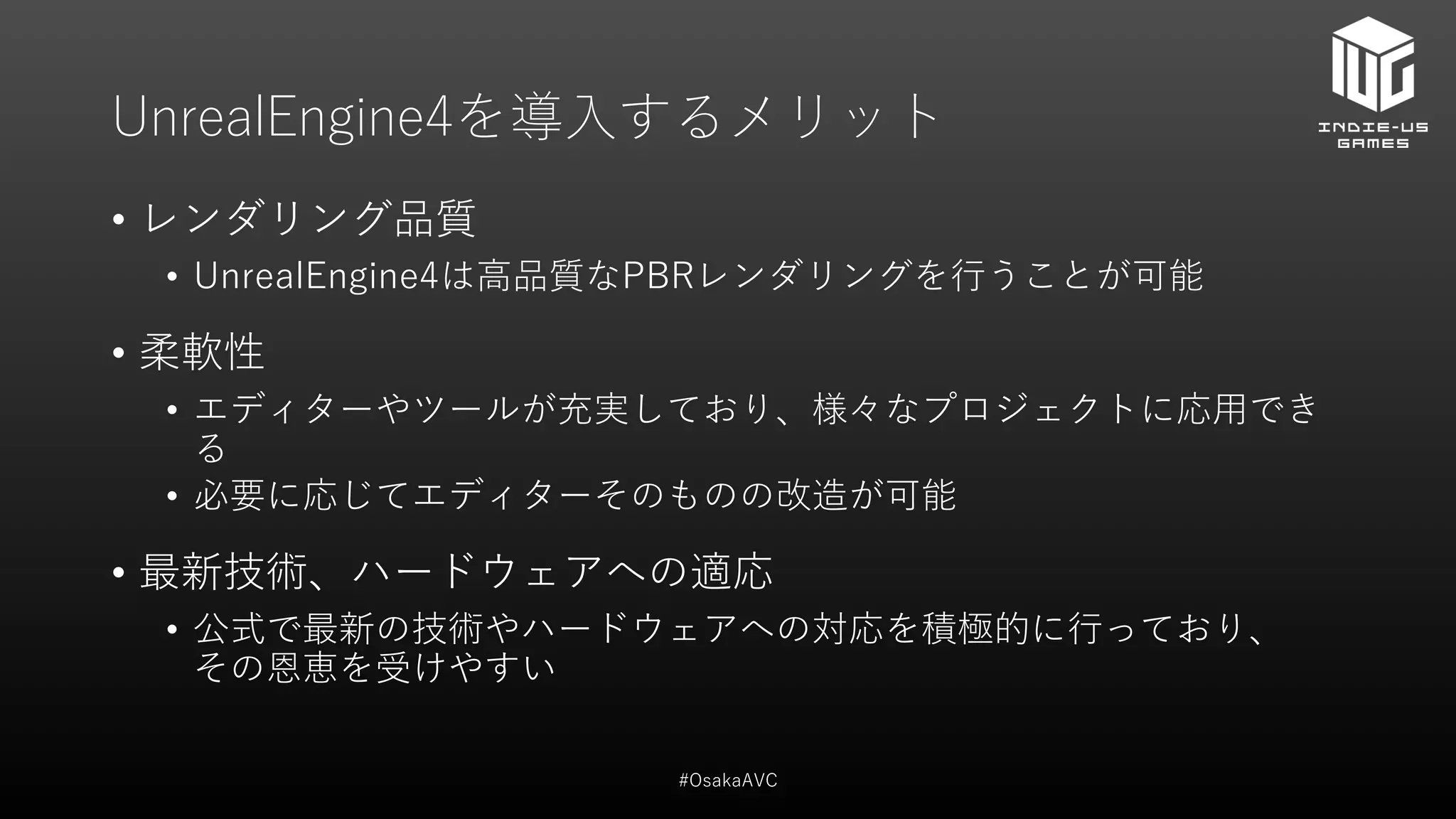 UnrealEngine4を導入するメリット
• レンダリング品質
• UnrealEngine4は高品質なPBRレンダリングを行うことが可能
• 柔軟性
• エディターやツールが充実しており、様々なプロジェクトに応用でき
る
• 必要に応じてエディターそのものの改造が可能
• 最新技術、ハードウェアへの適応
• 公式で最新の技術やハードウェアへの対応を積極的に行っており、
その恩恵を受けやすい
#OsakaAVC
 