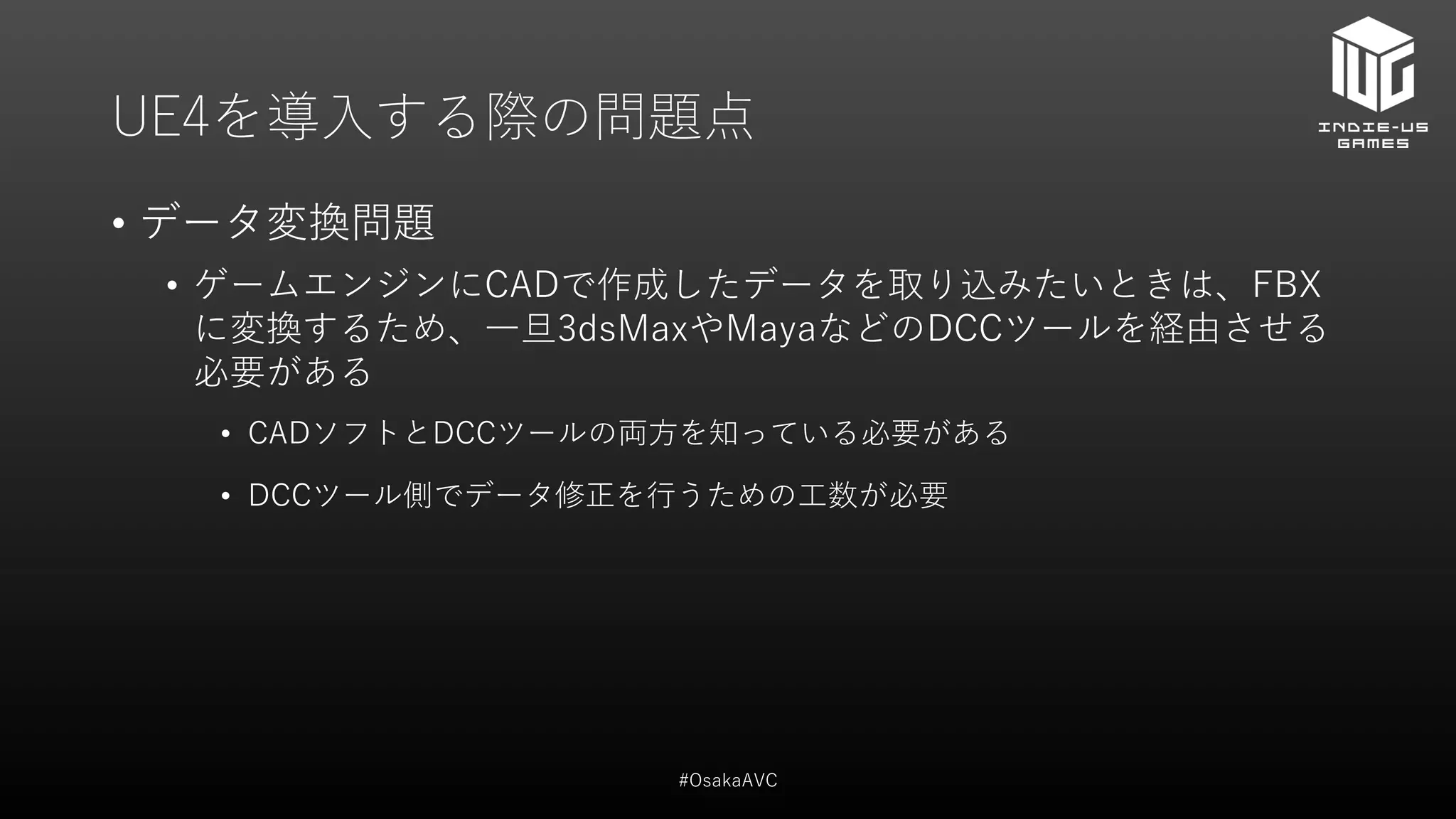UE4を導入する際の問題点
• データ変換問題
• ゲームエンジンにCADで作成したデータを取り込みたいときは、FBX
に変換するため、一旦3dsMaxやMayaなどのDCCツールを経由させる
必要がある
• CADソフトとDCCツールの両方を知っている必要がある
• DCCツール側でデータ修正を行うための工数が必要
#OsakaAVC
 