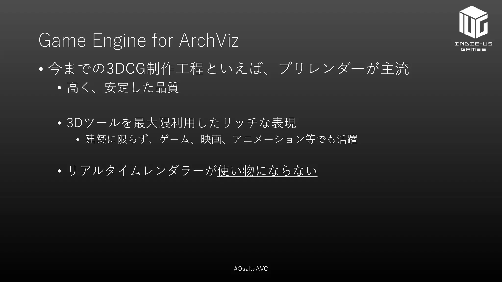 Game Engine for ArchViz
• 今までの3DCG制作工程といえば、プリレンダ―が主流
• 高く、安定した品質
• 3Dツールを最大限利用したリッチな表現
• 建築に限らず、ゲーム、映画、アニメーション等でも活躍
• リアルタイムレンダラーが使い物にならない
#OsakaAVC
 