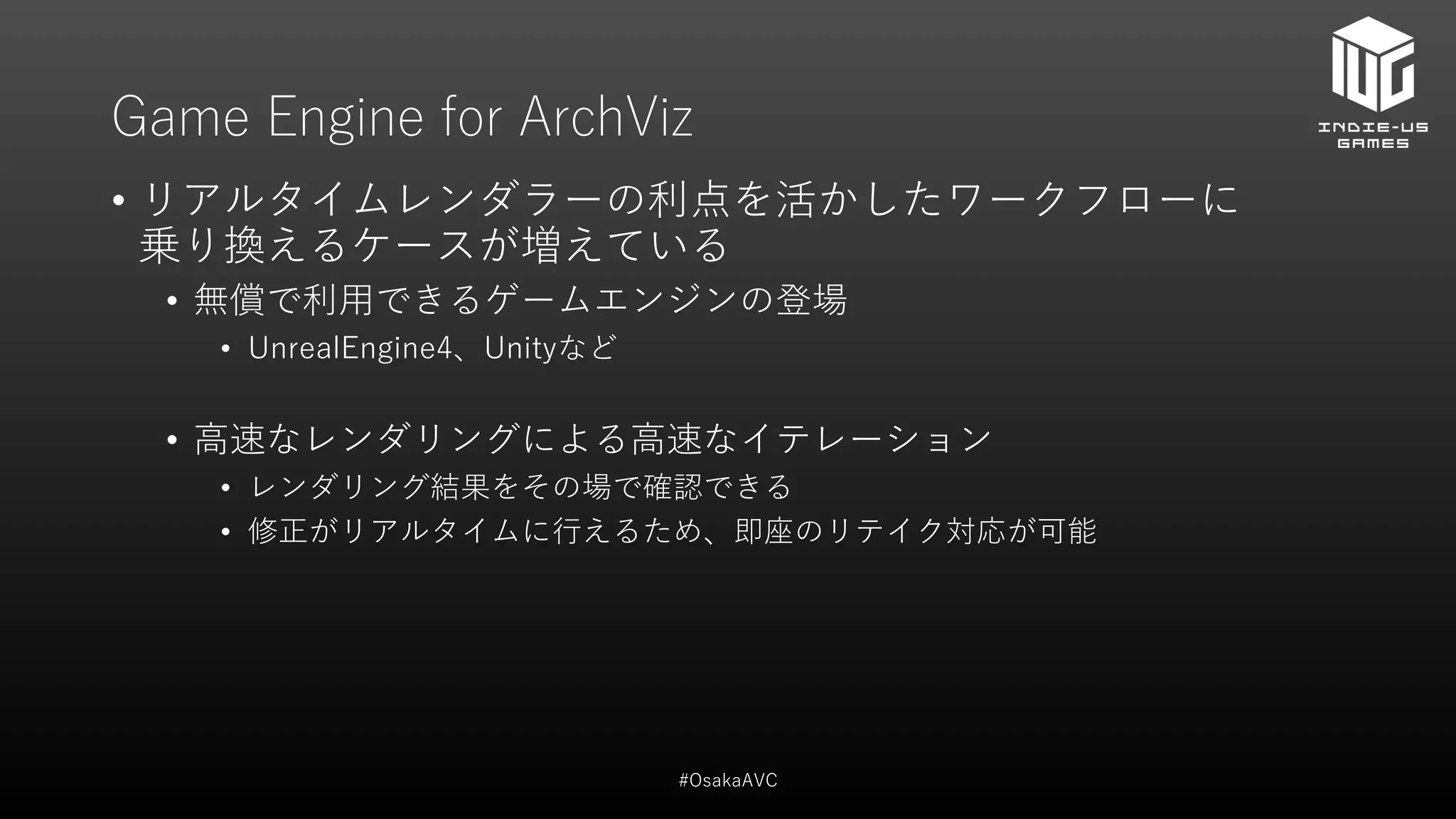 Game Engine for ArchViz
• リアルタイムレンダラーの利点を活かしたワークフローに
乗り換えるケースが増えている
• 無償で利用できるゲームエンジンの登場
• UnrealEngine4、Unityなど
• 高速なレンダリングによる高速なイテレーション
• レンダリング結果をその場で確認できる
• 修正がリアルタイムに行えるため、即座のリテイク対応が可能
#OsakaAVC
 