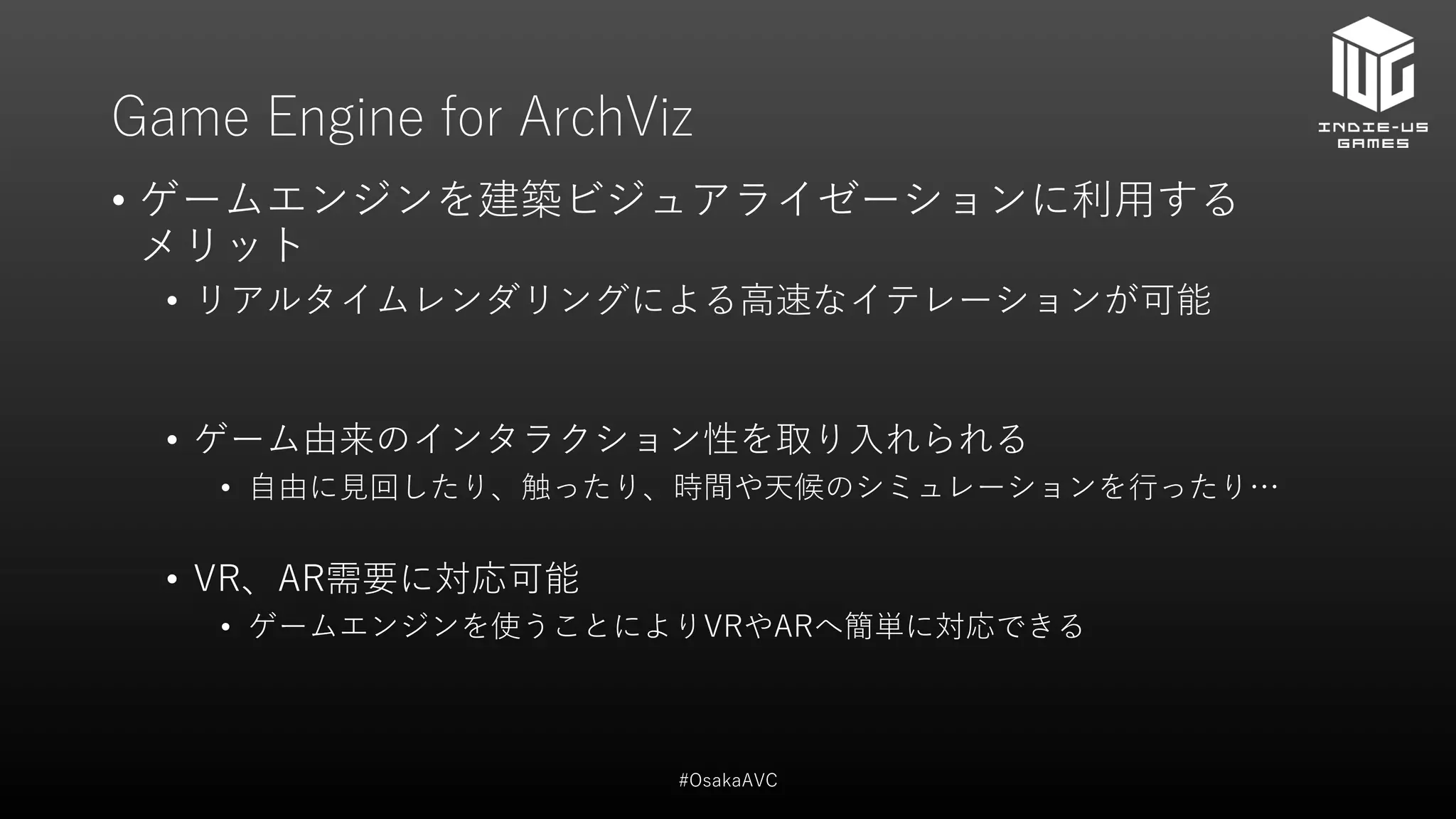 Game Engine for ArchViz
• ゲームエンジンを建築ビジュアライゼーションに利用する
メリット
• リアルタイムレンダリングによる高速なイテレーションが可能
• ゲーム由来のインタラクション性を取り入れられる
• 自由に見回したり、触ったり、時間や天候のシミュレーションを行ったり…
• VR、AR需要に対応可能
• ゲームエンジンを使うことによりVRやARへ簡単に対応できる
#OsakaAVC
 