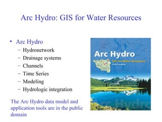 Arc Hydro: GIS for Water Resources
• Arc Hydro
– Hydronetwork
– Drainage systems
– Channels
– Time Series
– Modeling
– Hydrologic integration
The Arc Hydro data model and
application tools are in the public
domain
 
