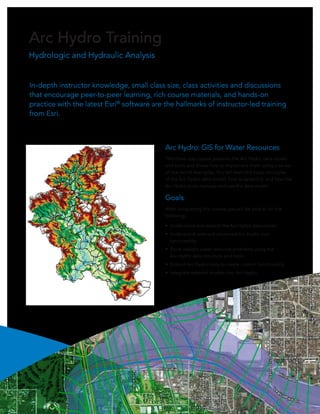 Arc Hydro Training
Hydrologic and Hydraulic Analysis


In-depth instructor knowledge, small class size, class activities and discussions
that encourage peer-to-peer learning, rich course materials, and hands-on
practice with the latest Esri® software are the hallmarks of instructor-led training
from Esri.



                                            Arc Hydro: GIS for Water Resources
                                            This three-day course presents the Arc Hydro data model
                                            and tools and shows how to implement them using a series
                                            of real-world examples. You will learn the basic principles
                                            of the Arc Hydro data model, how to extend it, and how the
                                            Arc Hydro tools manage and use the data model.

                                            Goals
                                            After completing this course, you will be able to do the
                                            following:

                                            •	 Understand and extend the Arc Hydro data model.
                                            •	 Understand core and advanced Arc Hydro tool
                                               functionality.
                                            •	 Solve realistic water resource problems using the
                                               Arc Hydro data structure and tools.
                                            •	 Extend Arc Hydro tools to create custom functionality.
                                            •	 Integrate external models into Arc Hydro.
 