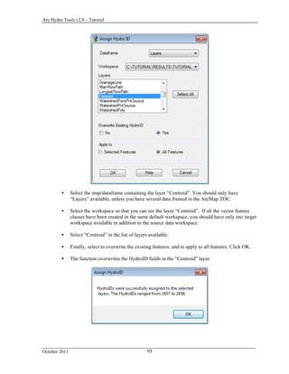 Arc Hydro Tools v2.0 – Tutorial
October 2011 95
 Select the map/dataframe containing the layer “Centroid”. You should only have
“Layers” available, unless you have several data framed in the ArcMap TOC.
 Select the workspace so that you can see the layer “Centroid”. If all the vector feature
classes have been created in the same default workspace, you should have only one target
workspace available in addition to the source data workspace.
 Select “Centroid” in the list of layers available.
 Finally, select to overwrite the existing features, and to apply to all features. Click OK.
 The function overwrites the HydroID fields in the “Centroid” layer.
 