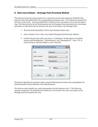 Arc Hydro Tools v2.0 – Tutorial
October 2011 105
9. Store Area Outlets – Drainage Point Proximity Method
This function locates the outlet junctions for a selected set of areas and assigns the HydroID of the
junction to the JunctionID field in the corresponding area feature class. If no features are selected, the
tool runs on all records. The JunctionID field is created if it does not already exist in the area feature
class. The function looks for the HydroJunction near the Drainage Point associated to the Area feature
and selects as outlet those that are located in the same Area feature as the Drainage Point.
 Reset the field JunctionID to Null in the Catchment feature class.
 Select Attribute Tools | Store Area Outlets| Drainage Point Proximity Method.
 Confirm that the input of the Area layer is “Catchment” and the inputs to the Hydro
Junction and DrainagePoint “HydroJunction” and “DrainagePoint”. Enter “50” as
search tolerance and select Meters as unit. Click OK.
The function identifies the potential outlets using the HydroJunction feature class and populates the
field JunctionID with the HydroID of the HydroJunctions.
The function cannot identify any outlet and populates the field Junction with -1. The following
message is displayed. The HydroJunction features are not located in the same Area feature as the
Drainage Point associated to the Area.
 