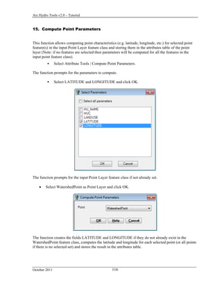Arc Hydro Tools v2.0 – Tutorial
October 2011 116
15. Compute Point Parameters
This function allows computing point characteristics (e.g. latitude, longitude, etc.) for selected point
feature(s) in the input Point Layer feature class and storing them in the attributes table of the point
layer (Note: if no features are selected then parameters will be computed for all the features in the
input point feature class).
 Select Attribute Tools | Compute Point Parameters.
The function prompts for the parameters to compute.
 Select LATITUDE and LONGITUDE and click OK.
The function prompts for the input Point Layer feature class if not already set.
 Select WatershedPoint as Point Layer and click OK.
The function creates the fields LATITUDE and LONGITUDE if they do not already exist in the
WatershedPoint feature class, computes the latitude and longitude for each selected point (or all points
if there is no selected set) and stores the result in the attributes table.
 