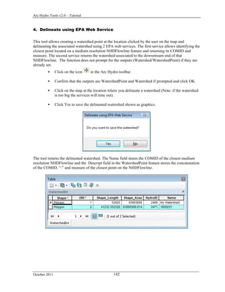 Arc Hydro Tools v2.0 – Tutorial
October 2011 142
4. Delineate using EPA Web Service
This tool allows creating a watershed point at the location clicked by the user on the map and
delineating the associated watershed using 2 EPA web services. The first service allows identifying the
closest point located on a medium resolution NHDFlowline feature and returning its COMID and
measure. The second service returns the watershed associated to the downstream end of that
NHDFlowline. The function does not prompt for the outputs (Watershed/WatershedPoint) if they are
already set.
 Click on the icon in the Arc Hydro toolbar.
 Confirm that the outputs are WatershedPoint and Watershed if prompted and click OK.
 Click on the map at the location where you delineate a watershed (Note: if the watershed
is too big the services will time out).
 Click Yes to save the delineated watershed shown as graphics.
The tool returns the delineated watershed. The Name field stores the COMID of the closest medium
resolution NHDFlowline and the Descript field in the WatershedPoint feature stores the concatenation
of the COMID, “:” and measure of the closest point on the NHDFlowline.
 