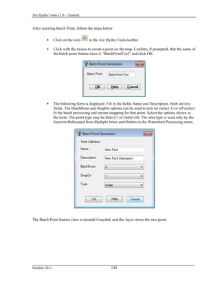 Arc Hydro Tools v2.0 – Tutorial
October 2011 144
After resetting Batch Point, follow the steps below:
 Click on the icon in the Arc Hydro Tools toolbar.
 Click with the mouse to create a point on the map. Confirm, if prompted, that the name of
the batch point feature class is “BatchPointTool” and click OK.
 The following form is displayed. Fill in the fields Name and Description. Both are text
fields. The BatchDone and SnapOn options can be used to turn on (select 1) or off (select
0) the batch processing and stream snapping for that point. Select the options shown in
the form. The point type may be Inlet (1) or Outlet (0). The inlet type is used only by the
function Delineated from Multiple Inlets and Outlets in the Watershed Processing menu.
The Batch Point feature class is created if needed, and this layer stores the new point.
 
