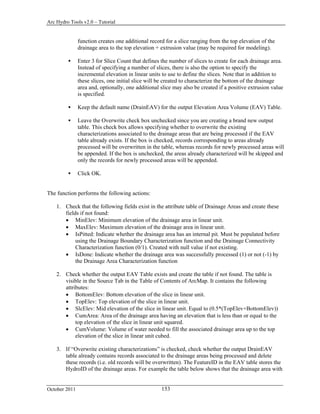 Arc Hydro Tools v2.0 – Tutorial
October 2011 153
function creates one additional record for a slice ranging from the top elevation of the
drainage area to the top elevation + extrusion value (may be required for modeling).
 Enter 3 for Slice Count that defines the number of slices to create for each drainage area.
Instead of specifying a number of slices, there is also the option to specify the
incremental elevation in linear units to use to define the slices. Note that in addition to
these slices, one initial slice will be created to characterize the bottom of the drainage
area and, optionally, one additional slice may also be created if a positive extrusion value
is specified.
 Keep the default name (DrainEAV) for the output Elevation Area Volume (EAV) Table.
 Leave the Overwrite check box unchecked since you are creating a brand new output
table. This check box allows specifying whether to overwrite the existing
characterizations associated to the drainage areas that are being processed if the EAV
table already exists. If the box is checked, records corresponding to areas already
processed will be overwritten in the table, whereas records for newly processed areas will
be appended. If the box is unchecked, the areas already characterized will be skipped and
only the records for newly processed areas will be appended.
 Click OK.
The function performs the following actions:
1. Check that the following fields exist in the attribute table of Drainage Areas and create these
fields if not found:
 MinElev: Minimum elevation of the drainage area in linear unit.
 MaxElev: Maximum elevation of the drainage area in linear unit.
 IsPitted: Indicate whether the drainage area has an internal pit. Must be populated before
using the Drainage Boundary Characterization function and the Drainage Connectivity
Characterization function (0/1). Created with null value if not existing.
 IsDone: Indicate whether the drainage area was successfully processed (1) or not (-1) by
the Drainage Area Characterization function
2. Check whether the output EAV Table exists and create the table if not found. The table is
visible in the Source Tab in the Table of Contents of ArcMap. It contains the following
attributes:
 BottomElev: Bottom elevation of the slice in linear unit.
 TopElev: Top elevation of the slice in linear unit.
 SlcElev: Mid elevation of the slice in linear unit. Equal to (0.5*(TopElev+BottomElev))
 CumArea: Area of the drainage area having an elevation that is less than or equal to the
top elevation of the slice in linear unit squared.
 CumVolume: Volume of water needed to fill the associated drainage area up to the top
elevation of the slice in linear unit cubed.
3. If “Overwrite existing characterizations” is checked, check whether the output DrainEAV
table already contains records associated to the drainage areas being processed and delete
these records (i.e. old records will be overwritten). The FeatureID in the EAV table stores the
HydroID of the drainage areas. For example the table below shows that the drainage area with
 