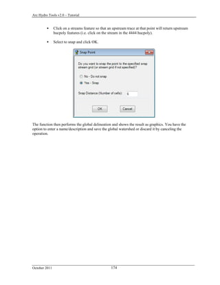Arc Hydro Tools v2.0 – Tutorial
October 2011 174
 Click on a streams feature so that an upstream trace at that point will return upstream
hucpoly features (i.e. click on the stream in the 4444 hucpoly).
 Select to snap and click OK.
The function then performs the global delineation and shows the result as graphics. You have the
option to enter a name/description and save the global watershed or discard it by canceling the
operation.
 