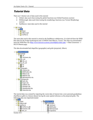 Arc Hydro Tools v2.0 – Tutorial
October 2011 13
Tutorial Data
There are 3 distinct sets of data used in this tutorial:
 Global: data used when testing the global functions (see Global Functions section)
 Hillsborough: data used when testing the morphology functions (see Terrain Morphology
section)
 SanMarcos: main data used in this tutorial
The main data used in this tutorial is stored in the SanMarcos subdirectory. It is derived from the NHD
Plus data for the 8-digit hydrological unit 12100203 (San Marcos, Texas). This data was downloaded
from the NHD Plus site (http://www.horizon-systems.com/nhdplus/index.php → Data Extensions →
HUC8 Dataset page.
The data downloaded had shapefiles (geographic) and grids (projected, Albers).
The tutorial data was created by importing the vector data of interest into a new personal geodatabase
(SanMarcos.gdb) in a feature dataset having the same spatial reference as the projected grids. The
following data was imported/created:
 