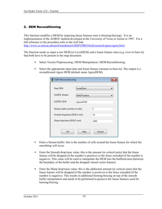 Arc Hydro Tools v2.0 – Tutorial
October 2011 19
2. DEM Reconditioning
This function modifies a DEM by imposing linear features onto it (burning/fencing). It is an
implementation of the AGREE method developed at the University of Texas at Austin in 1997. For a
full reference to the procedure refer to the web link
http://www.ce.utexas.edu/prof/maidment/GISHYDRO/ferdi/research/agree/agree.html .
The function needs as input a raw DEM (or LevelDEM) and a linear feature class (e.g. river to burn in)
that both have to be present in the map document.
 Select Terrain Preprocessing | DEM Manipulation | DEM Reconditioning.
 Select the appropriate input dem and linear feature (streams to burn in). The output is a
reconditioned Agree DEM (default name AgreeDEM).
 Enter a Stream buffer: this is the number of cells around the linear feature for which the
smoothing will occur.
 Enter the Smooth drop/raise value: this is the amount (in vertical units) that the linear
feature will be dropped (if the number is positive) or the fence extruded (if the number is
negative). This value will be used to interpolate the DEM into the buffered area (between
the boundary of the buffer and the dropped /raised vector feature).
 Enter the Sharp drop/raise value: this is the additional amount (in vertical units) that the
linear feature will be dropped (if the number is positive) or the fence extruded (if the
number is negative). This results in additional burning/fencing on top of the smooth
buffer interpolation and needs to be performed to preserve the linear features used for
burning/fencing.
 