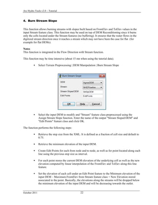 Arc Hydro Tools v2.0 – Tutorial
October 2011 22
4. Burn Stream Slope
This function allows burning streams with slopes built based on FromElev and ToElev values in the
input Stream feature class. This function may be used on top of DEM Reconditioning since it burns
only the cells located under the Stream features (no buffering). It ensures that the water flows in the
digitized stream direction once it reaches a stream which may not have been the case for flat (for
example for flat DEMs).
Notes
This function is integrated in the Flow Direction with Stream function.
This function may be time intensive (about 15 mn when using the tutorial data).
 Select Terrain Preprocessing | DEM Manipulation | Burn Stream Slope
 Select the input DEM to modify and "Stream" feature class preprocessed using the
Assign Stream Slope function. Enter the name of the output "Stream Sloped DEM" and
"Edit Points" feature class and click OK.
The function performs the following steps:
 Retrieve the step size from the XML. It is defined as a fraction of cell size and default to
0.75.
 Retrieve the minimum elevation of the input DEM.
 Create Edit Points for each from node and to node, as well as for point located along each
line using the previous step size as interval.
 For each point stores the current DEM elevation of the underlying cell as well as the new
elevation computed by linear interpolation of the FromElev and ToElev along this line
feature.
 Set the elevation of each cell under an Edit Point feature to the Minimum elevation of the
input DEM – Maximum FromElev from Stream feature class + New Elevation stored
associated to the point. Basically, the elevations along the streams will be dropped below
the minimum elevation of the input DEM and will be decreasing towards the outlet.
 