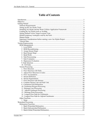 Arc Hydro Tools v2.0 – Tutorial
October 2011 ii
Table of Contents
Introduction......................................................................................................................................1 
Objective..........................................................................................................................................1 
Getting Started.................................................................................................................................1 
Software Requirements ...............................................................................................................1 
Setting up the Arc Hydro Tools ..................................................................................................4 
Installing Arc Hydro and the Water Utilities Application Framework .......................................4 
Loading the Arc Hydro tools in ArcMap ....................................................................................8 
Setting Default Vector Target Location Type...........................................................................10 
Default temporary workspace used by the tools........................................................................12 
Dataset Setup.............................................................................................................................12 
Important Considerations before starting a new Arc Hydro Project .........................................12 
Tutorial Data..............................................................................................................................13 
Terrain Preprocessing ....................................................................................................................16 
DEM Manipulation....................................................................................................................17 
1. Level DEM.......................................................................................................................17 
2. DEM Reconditioning .......................................................................................................19 
3. Assign Stream Slope........................................................................................................20 
4. Burn Stream Slope ...........................................................................................................22 
5. Build Walls ......................................................................................................................23 
6. Sink Prescreening.............................................................................................................25 
7. Sink Evaluation................................................................................................................26 
8. Depression Evaluation .....................................................................................................28 
9. Sink Selection ...................................................................................................................30 
10. Fill Sinks ........................................................................................................................32 
Terrain Processing.....................................................................................................................34 
1. Flow Direction .................................................................................................................34 
2. Flow Direction with Sinks ...............................................................................................35 
3. Adjust Flow Direction in Lakes.......................................................................................36 
4. Flow Accumulation..........................................................................................................37 
5. Stream Definition.............................................................................................................38 
6. Stream Segmentation .......................................................................................................39 
7. Flow Direction with Streams ...........................................................................................39 
8. Combine Stream Link and Sink Link...............................................................................42 
9. Catchment Grid Delineation ............................................................................................44 
10. Catchment Polygon Processing.......................................................................................44 
11. Drainage Line Processing ...............................................................................................45 
12. Adjoint Catchment Processing.......................................................................................47 
13. Drainage Point Processing .............................................................................................49 
14. Longest Flow Path for Catchments................................................................................51 
15. Longest Flow Path for Adjoint Catchments...................................................................52 
Other Functions.........................................................................................................................53 
1. Slope ................................................................................................................................53 
Watershed Processing....................................................................................................................54 
Delineation Functions................................................................................................................54 
1. Batch Watershed Delineation...........................................................................................54 
2. Batch Subwatershed Delineation .....................................................................................59 
3. Batch Global Watershed Delineation...............................................................................61 
 