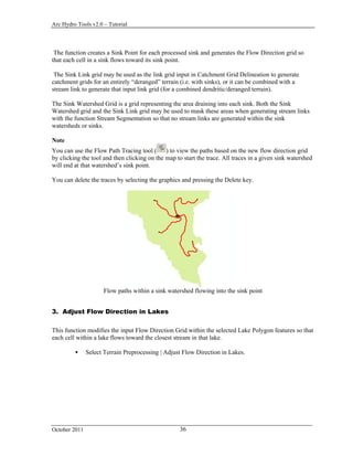 Arc Hydro Tools v2.0 – Tutorial
October 2011 36
The function creates a Sink Point for each processed sink and generates the Flow Direction grid so
that each cell in a sink flows toward its sink point.
The Sink Link grid may be used as the link grid input in Catchment Grid Delineation to generate
catchment grids for an entirely “deranged” terrain (i.e. with sinks), or it can be combined with a
stream link to generate that input link grid (for a combined dendritic/deranged terrain).
The Sink Watershed Grid is a grid representing the area draining into each sink. Both the Sink
Watershed grid and the Sink Link grid may be used to mask these areas when generating stream links
with the function Stream Segmentation so that no stream links are generated within the sink
watersheds or sinks.
Note
You can use the Flow Path Tracing tool ( ) to view the paths based on the new flow direction grid
by clicking the tool and then clicking on the map to start the trace. All traces in a given sink watershed
will end at that watershed’s sink point.
You can delete the traces by selecting the graphics and pressing the Delete key.
Flow paths within a sink watershed flowing into the sink point
3. Adjust Flow Direction in Lakes
This function modifies the input Flow Direction Grid within the selected Lake Polygon features so that
each cell within a lake flows toward the closest stream in that lake.
 Select Terrain Preprocessing | Adjust Flow Direction in Lakes.
 