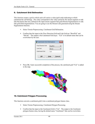 Arc Hydro Tools v2.0 – Tutorial
October 2011 44
9. Catchment Grid Delineation
This function creates a grid in which each cell carries a value (grid code) indicating to which
catchment the cell belongs. The value corresponds to the value carried by the stream segment or sink
link that drains that area, defined in the input stream segment link grid (Stream Segmentation) or sink
link grid (Sink Segmentation). You are going to use the Stream Link generated using the Stream
Segmentation function.
 Select Terrain Preprocessing | Catchment Grid Delineation.
 Confirm that the input to the Flow Direction Grid and Link Grid are “BowlFdr” and
“StrLnk”. The output is the Catchment Grid layer. “Cat” is its default name that can be
overwritten by the user.
 Press OK. Upon successful completion of the process, the catchment grid “Cat” is added
to the map.
10. Catchment Polygon Processing
This function converts a catchment grid it into a catchment polygon feature class.
 Select Terrain Preprocessing | Catchment Polygon Processing.
 Confirm that the input to the Catchment Grid is “Cat”. The output is the Catchment
polygon feature class, having the default name “Catchment” that can be overwritten.
 