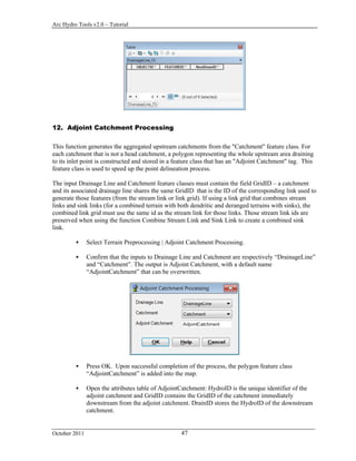 Arc Hydro Tools v2.0 – Tutorial
October 2011 47
12. Adjoint Catchment Processing
This function generates the aggregated upstream catchments from the "Catchment" feature class. For
each catchment that is not a head catchment, a polygon representing the whole upstream area draining
to its inlet point is constructed and stored in a feature class that has an "Adjoint Catchment" tag. This
feature class is used to speed up the point delineation process.
The input Drainage Line and Catchment feature classes must contain the field GridID – a catchment
and its associated drainage line shares the same GridID that is the ID of the corresponding link used to
generate those features (from the stream link or link grid). If using a link grid that combines stream
links and sink links (for a combined terrain with both dendritic and deranged terrains with sinks), the
combined link grid must use the same id as the stream link for those links. Those stream link ids are
preserved when using the function Combine Stream Link and Sink Link to create a combined sink
link.
 Select Terrain Preprocessing | Adjoint Catchment Processing.
 Confirm that the inputs to Drainage Line and Catchment are respectively “DrainageLine”
and “Catchment”. The output is Adjoint Catchment, with a default name
“AdjointCatchment” that can be overwritten.
 Press OK. Upon successful completion of the process, the polygon feature class
“AdjointCatchment” is added into the map.
 Open the attributes table of AdjointCatchment: HydroID is the unique identifier of the
adjoint catchment and GridID contains the GridID of the catchment immediately
downstream from the adjoint catchment. DrainID stores the HydroID of the downstream
catchment.
 