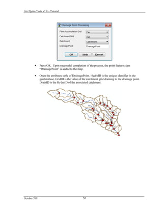 Arc Hydro Tools v2.0 – Tutorial
October 2011 50
 Press OK. Upon successful completion of the process, the point feature class
“DrainagePoint” is added to the map.
 Open the attributes table of DrainagePoint. HydroID is the unique identifier in the
geodatabase. GridID is the value of the catchment grid draining to the drainage point.
DrainID is the HydroID of the associated catchment.
 