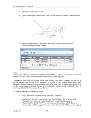 Arc Hydro Tools v2.0 – Tutorial
October 2011 56
 Select the options shown above.
 Create another point, and fill in the Name and Description with Name 2 and Description
2.
 Open the attribute table of BatchPoint. BatchDone = 0 means that Batch Point
Delineation will process the 2 points.
Note
The SrcType field uses the domain PointSourceType (0-Outlet, 1-Inlet). You may need to close and
reopen ArcMap to see the description instead of the code in the SrcType field.
The Generate Batch Point tool prompts for the name of Batch Point feature class each time the icon is
clicked (except when the tool is still activated). To be able to place multiple batch points while
navigating the map using zoom in/zoom out/pan without having to reset the feature class, you need to
use the mouse navigation shortcut. Otherwise, if you click the navigation tools specifically, you will
need to reset the Batch Point feature class each time.
To perform a batch watershed delineation
 Select Watershed Processing | Batch Watershed Delineation.
 Confirm that “BowlFdr” is the input to Flow Direction Grid, “Str” to Stream Grid,
“Catchment” to Catchment, “AdjointCatchment” to AdjointCatchment, and
“BatchPoint1” to “Batch Point”. You can leave Snap Stream Grid to Null. This is an
optional input used for snapping. If it is not set, the Stream Grid will be used for snapping
 