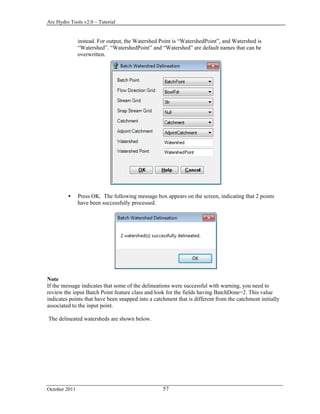 Arc Hydro Tools v2.0 – Tutorial
October 2011 57
instead. For output, the Watershed Point is “WatershedPoint”, and Watershed is
“Watershed”. “WatershedPoint” and “Watershed” are default names that can be
overwritten.
 Press OK. The following message box appears on the screen, indicating that 2 points
have been successfully processed.
Note
If the message indicates that some of the delineations were successful with warning, you need to
review the input Batch Point feature class and look for the fields having BatchDone=2. This value
indicates points that have been snapped into a catchment that is different from the catchment initially
associated to the input point.
The delineated watersheds are shown below.
 