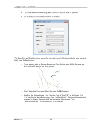 Arc Hydro Tools v2.0 – Tutorial
October 2011 60
 Click with the mouse on the map at the location of the new point to generate.
 Fill in the fields Name and Description in the form.
The BatchDone and SnapOn options are used in batch subwatershed delineation in the same way as in
batch watershed delineation.
 Create another point on the map downstream from the first point. Fill in the name and
description with Name 4 and Description 4.
 Select Watershed Processing | Batch Subwatershed Delineation.
 Confirm that the input to the Flow Direction Grid is “BowlFdr”, to the Stream Grid
{“Str”) and to the Batch Point feature class “SubBatchPoint”. The output Subwatershed
is named by default “Subwatershed” and the output Subwatershed Point
“SubwatershedPoint”. These names may be overwritten.
 