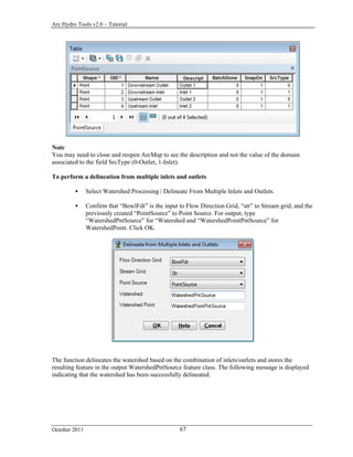 Arc Hydro Tools v2.0 – Tutorial
October 2011 67
Note
You may need to close and reopen ArcMap to see the description and not the value of the domain
associated to the field SrcType (0-Outlet, 1-Inlet).
To perform a delineation from multiple inlets and outlets
 Select Watershed Processing | Delineate From Multiple Inlets and Outlets.
 Confirm that “BowlFdr” is the input to Flow Direction Grid, “str” to Stream grid, and the
previously created “PointSource” to Point Source. For output, type
“WatershedPntSource” for “Watershed and “WatershedPointPntSource” for
WatershedPoint. Click OK.
The function delineates the watershed based on the combination of inlets/outlets and stores the
resulting feature in the output WatershedPntSource feature class. The following message is displayed
indicating that the watershed has been successfully delineated.
 