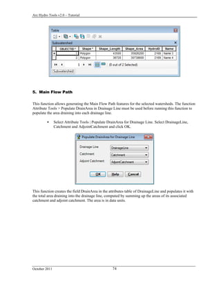 Arc Hydro Tools v2.0 – Tutorial
October 2011 74
5. Main Flow Path
This function allows generating the Main Flow Path features for the selected watersheds. The function
Attribute Tools > Populate DrainArea in Drainage Line must be used before running this function to
populate the area draining into each drainage line.
 Select Attribute Tools | Populate DrainArea for Drainage Line. Select DrainageLine,
Catchment and AdjointCatchment and click OK.
This function creates the field DrainArea in the attributes table of DrainageLine and populates it with
the total area draining into the drainage line, computed by summing up the areas of its associated
catchment and adjoint catchment. The area is in data units.
 