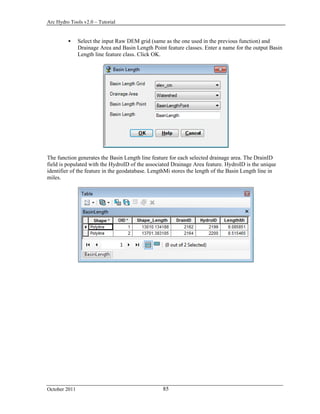 Arc Hydro Tools v2.0 – Tutorial
October 2011 85
 Select the input Raw DEM grid (same as the one used in the previous function) and
Drainage Area and Basin Length Point feature classes. Enter a name for the output Basin
Length line feature class. Click OK.
The function generates the Basin Length line feature for each selected drainage area. The DrainID
field is populated with the HydroID of the associated Drainage Area feature. HydroID is the unique
identifier of the feature in the geodatabase. LengthMi stores the length of the Basin Length line in
miles.
 