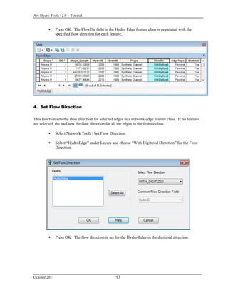 Arc Hydro Tools v2.0 – Tutorial
October 2011 93
 Press OK. The FlowDir field in the Hydro Edge feature class is populated with the
specified flow direction for each feature.
4. Set Flow Direction
This function sets the flow direction for selected edges in a network edge feature class. If no features
are selected, the tool sets the flow direction for all the edges in the feature class.
 Select Network Tools | Set Flow Direction.
 Select “HydroEdge” under Layers and choose “With Digitized Direction” for the Flow
Direction.
 Press OK. The flow direction is set for the Hydro Edge in the digitized direction.
 
