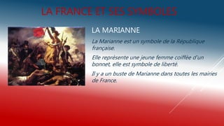 LA FRANCE ET SES SYMBOLES
LA MARIANNE
La Marianne est un symbole de la République
française.
Elle reprèsente une jeune femme coiffèe d’un
bonnet, elle est symbole de liberté.
Il y a un buste de Marianne dans toutes les mairies
de France.
 