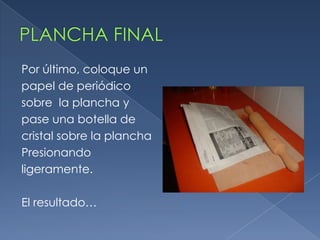 Por último, coloque un
papel de periódico
sobre la plancha y
pase una botella de
cristal sobre la plancha
Presionando
ligeramente.
El resultado…
 