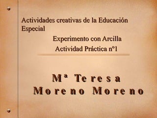 Mª Teresa  Moreno Moreno Actividades creativas de la Educaci ón Especial  Experimento con Arcilla Actividad Práctica nº1 
