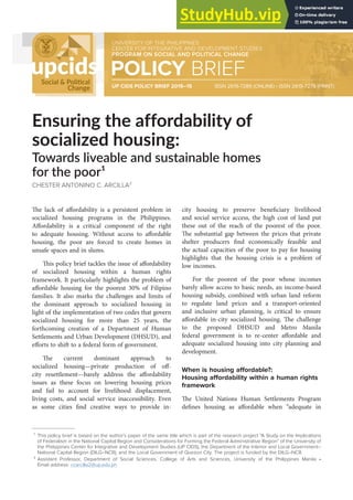The lack of affordability is a persistent problem in
socialized housing programs in the Philippines.
Affordability is a critical component of the right
to adequate housing. Without access to affordable
housing, the poor are forced to create homes in
unsafe spaces and in slums.
This policy brief tackles the issue of affordability
of socialized housing within a human rights
framework. It particularly highlights the problem of
affordable housing for the poorest 30% of Filipino
families. It also marks the challenges and limits of
the dominant approach to socialized housing in
light of the implementation of two codes that govern
socialized housing for more than 25 years, the
forthcoming creation of a Department of Human
Settlements and Urban Development (DHSUD), and
efforts to shift to a federal form of government.
The current dominant approach to
socialized housing—private production of off-
city resettlement—barely address the affordability
issues as these focus on lowering housing prices
and fail to account for livelihood displacement,
living costs, and social service inaccessibility. Even
as some cities find creative ways to provide in-
city housing to preserve beneficiary livelihood
and social service access, the high cost of land put
these out of the reach of the poorest of the poor.
The substantial gap between the prices that private
shelter producers find economically feasible and
the actual capacities of the poor to pay for housing
highlights that the housing crisis is a problem of
low incomes.
For the poorest of the poor whose incomes
barely allow access to basic needs, an income-based
housing subsidy, combined with urban land reform
to regulate land prices and a transport-oriented
and inclusive urban planning, is critical to ensure
affordable in-city socialized housing. The challenge
to the proposed DHSUD and Metro Manila
federal government is to re-center affordable and
adequate socialized housing into city planning and
development.
When is housing affordable?:
Housing affordability within a human rights
framework
The United Nations Human Settlements Program
defines housing as affordable when “adequate in
Ensuring the affordability of
socialized housing:
Towards liveable and sustainable homes
for the poor¹
CHESTER ANTONINO C. ARCILLA²
¹ This policy brief is based on the author’s paper of the same title which is part of the research project “A Study on the Implications
of Federalism in the National Capital Region and Considerations for Forming the Federal Administrative Region” of the University of
the Philippines Center for Integrative and Development Studies (UP CIDS), the Department of the Interior and Local Government–
National Capital Region (DILG–NCR), and the Local Government of Quezon City. The project is funded by the DILG–NCR.
² Assistant Professor, Department of Social Sciences, College of Arts and Sciences, University of the Philippines Manila •
Email address: ccarcilla2@up.edu.ph
UNIVERSITY OF THE PHILIPPINES
CENTER FOR INTEGRATIVE AND DEVELOPMENT STUDIES
PROGRAM ON SOCIAL AND POLITICAL CHANGE
POLICY BRIEF
UP CIDS POLICY BRIEF 2019–15 ISSN 2619-7286 (ONLINE) • ISSN 2619-7278 (PRINT)
 