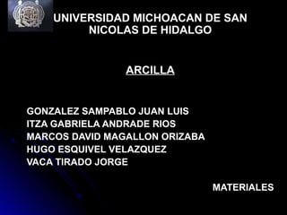 UNIVERSIDAD MICHOACAN DE SAN
NICOLAS DE HIDALGO
ARCILLA
GONZALEZ SAMPABLO JUAN LUIS
ITZA GABRIELA ANDRADE RIOS
MARCOS DAVID MAGALLON ORIZABA
HUGO ESQUIVEL VELAZQUEZ
VACA TIRADO JORGE
MATERIALES
 