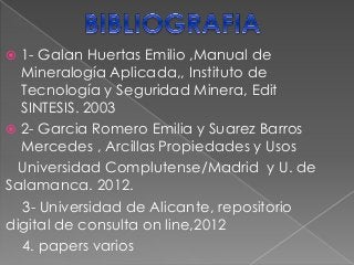  1- Galan Huertas Emilio ,Manual de
Mineralogía Aplicada,, Instituto de
Tecnología y Seguridad Minera, Edit
SINTESIS. 2003
 2- Garcia Romero Emilia y Suarez Barros
Mercedes , Arcillas Propiedades y Usos
Universidad Complutense/Madrid y U. de
Salamanca. 2012.
3- Universidad de Alicante, repositorio
digital de consulta on line,2012
4. papers varios
 