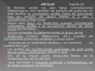 ARCILLAS Fuente [2]
 El término arcilla no sólo tiene connotaciones
mineralógicas, sino también de tamaño de partícula, en
este sentido se consideran arcillas todas las fracciones
con un tamaño de grano inferior a 2 µm. (
1µ=0.001mm,1000µ=1mm)
 Según esto todos los filosilicatos pueden considerarse
verdaderas arcillas si se encuentran dentro de dicho
rango de tamaños,
 incluso minerales no pertenecientes al grupo de los
filosilicatos (cuarzo, feldespatos, etc.) pueden ser
considerados partículas arcillosas cuando están
incluidos en un sedimento arcilloso y sus tamaños no
superan las 2 µm.
 Las arcillas son constituyentes esenciales de gran parte
de los suelos y sedimentos debido a que
 son, en su mayor parte, productos finales de la
meteorización de los silicatos
 que, formados a mayores presiones y temperaturas, en
el medio exógeno se hidrolizan.
 