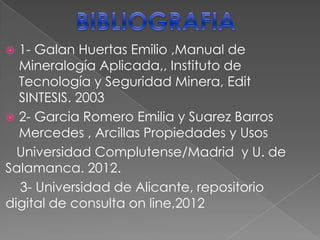  MAS APLICACIONES INDUSTIALES, Fuente: papers
1-MOLDES PARA FUNDICION:Son de Arenas y arcillas.
La proporción de las bentonitas en la mezcla varia entre el 5 y el
10 %.
2- Lodos de perforación: muy importante mercado de uso y
ocupacional.
3- Peletización: como agente aglutinante en la producción de
pelets resistententes.
4-Absorbentes : purificación de aguas,
decoloración y clarificación de aceites, vinos, sidras, cervezas,
etc.
4- Material de Sellado: depósitos de residuos tanto tóxicos y
peligrosos, como radiactivos.
5- Como barreras de impermeabilización: que se basa en la
fabricación de (geomembranas y geotextiles). Consiste en la
colocación de una barrera de arcilla compactada ente capas.
6- En Farmacia, Agricultura, detergentes, pinturas, obras civiles,
lubricantes,cosmeticos etc
 