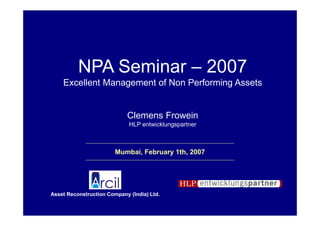 NPA Seminar – 2007
    Excellent Management of Non Performing Assets


                            Clemens Frowein
                             HLP entwicklungspartner



                        Mumbai, February 1th, 2007




Asset Reconstruction Company (India) Ltd.

                      Arcil NPA Seminar - Mumbai 2007
 