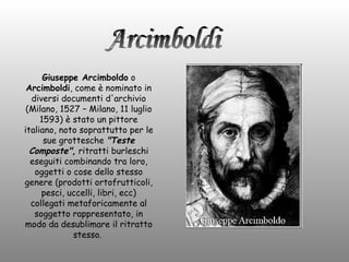 Giuseppe Arcimboldo  o  Arcimboldi , come è nominato in diversi documenti d'archivio (Milano, 1527 – Milano, 11 luglio 1593) è stato un pittore italiano, noto soprattutto per le sue grottesche  &quot;Teste Composte&quot; ,  ritratti burleschi eseguiti combinando tra loro, oggetti o cose dello stesso genere (prodotti ortofrutticoli, pesci, uccelli, libri, ecc) collegati metaforicamente al soggetto rappresentato, in modo da desublimare il ritratto stesso.  Arcimboldi 