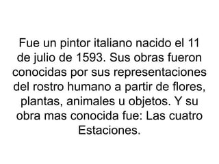Fue un pintor italiano nacido el 11
de julio de 1593. Sus obras fueron
conocidas por sus representaciones
del rostro humano a partir de flores,
plantas, animales u objetos. Y su
obra mas conocida fue: Las cuatro
Estaciones.