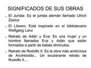 SIGNIFICADOS DE SUS OBRAS
● El Jurista: Es el jurista alemán llamado Ulrich
Zasius
● El Librero: Está inspirado en el bibliotecario
Wolfgang Lanz
● Retrato de Adán y Eva: Es una mujer y un
hombre llamados Eva y Adán que están
formados a partir de bebés diminutos.
● Retrato de Rodolfo II: Es la obra más ambiciosa
de Arcimboldo... Un exuberante retrato de
Rodolfo II....