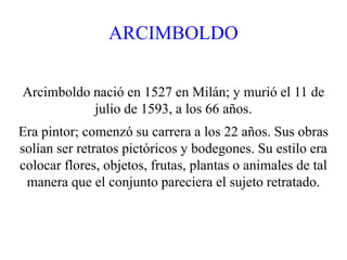 ARCIMBOLDO
Arcimboldo nació en 1527 en Milán; y murió el 11 de
julio de 1593, a los 66 años.
Era pintor; comenzó su carrera a los 22 años. Sus obras
solían ser retratos pictóricos y bodegones. Su estilo era
colocar flores, objetos, frutas, plantas o animales de tal
manera que el conjunto pareciera el sujeto retratado.
 
