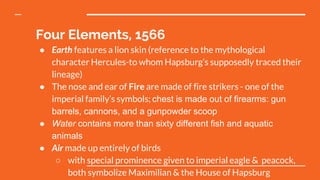 Four Elements, 1566
● Earth features a lion skin (reference to the mythological
character Hercules-to whom Hapsburg’s supposedly traced their
lineage)
● The nose and ear of Fire are made of fire strikers - one of the
imperial family’s symbols; chest is made out of firearms: gun
barrels, cannons, and a gunpowder scoop
● Water contains more than sixty different fish and aquatic
animals
● Air made up entirely of birds
○ with special prominence given to imperial eagle & peacock,
both symbolize Maximilian & the House of Hapsburg
 