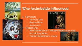 Who Arcimboldo Influenced
● Surrealists
○ Salvador Dali
○ Bernard Pras
○ many more
● Modern Day
○ Rock band Kansas - Masque album cover used
his painting, Water
○ Tales of Despereaux - movie
 